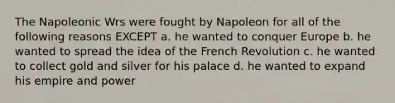 The Napoleonic Wrs were fought by Napoleon for all of the following reasons EXCEPT a. he wanted to conquer Europe b. he wanted to spread the idea of the French Revolution c. he wanted to collect gold and silver for his palace d. he wanted to expand his empire and power