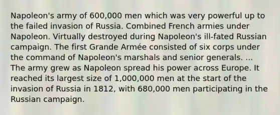 Napoleon's army of 600,000 men which was very powerful up to the failed invasion of Russia. Combined French armies under Napoleon. Virtually destroyed during Napoleon's ill-fated Russian campaign. The first Grande Armée consisted of six corps under the command of Napoleon's marshals and senior generals. ... The army grew as Napoleon spread his power across Europe. It reached its largest size of 1,000,000 men at the start of the invasion of Russia in 1812, with 680,000 men participating in the Russian campaign.