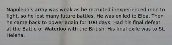 Napoleon's army was weak as he recruited inexperienced men to fight, so he lost many future battles. He was exiled to Elba. Then he came back to power again for 100 days. Had his final defeat at the Battle of Waterloo with the British. His final exile was to St. Helena.