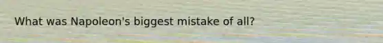 What was Napoleon's biggest mistake of all?