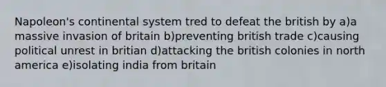 Napoleon's continental system tred to defeat the british by a)a massive invasion of britain b)preventing british trade c)causing political unrest in britian d)attacking the british colonies in north america e)isolating india from britain