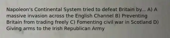 Napoleon's Continental System tried to defeat Britain by... A) A massive invasion across the English Channel B) Preventing Britain from trading freely C) Fomenting civil war in Scotland D) Giving arms to the Irish Republican Army