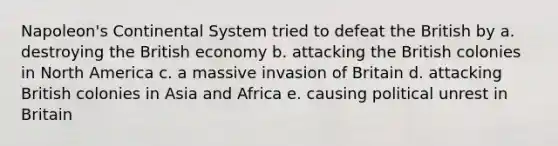 Napoleon's Continental System tried to defeat the British by a. destroying the British economy b. attacking the British colonies in North America c. a massive invasion of Britain d. attacking British colonies in Asia and Africa e. causing political unrest in Britain