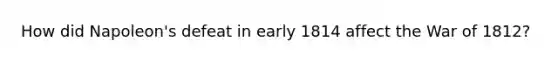 How did Napoleon's defeat in early 1814 affect the War of 1812?
