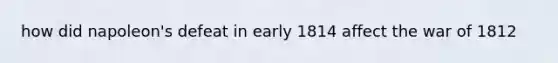 how did napoleon's defeat in early 1814 affect the war of 1812