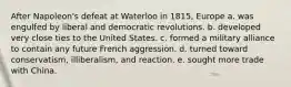 After Napoleon's defeat at Waterloo in 1815, Europe a. was engulfed by liberal and democratic revolutions. b. developed very close ties to the United States. c. formed a military alliance to contain any future French aggression. d. turned toward conservatism, illiberalism, and reaction. e. sought more trade with China.