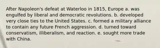 After Napoleon's defeat at Waterloo in 1815, Europe a. was engulfed by liberal and democratic revolutions. b. developed very close ties to the United States. c. formed a military alliance to contain any future French aggression. d. turned toward conservatism, illiberalism, and reaction. e. sought more trade with China.