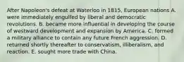 After Napoleon's defeat at Waterloo in 1815, European nations A. were immediately engulfed by liberal and democratic revolutions. B. became more influential in developing the course of westward development and expansion by America. C. formed a military alliance to contain any future French aggression. D. returned shortly thereafter to conservatism, illiberalism, and reaction. E. sought more trade with China.