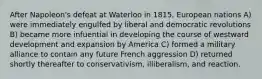 After Napoleon's defeat at Waterloo in 1815, European nations A) were immediately engulfed by liberal and democratic revolutions B) became more infuential in developing the course of westward development and expansion by America C) formed a military alliance to contain any future French aggression D) returned shortly thereafter to conservativism, illiberalism, and reaction.