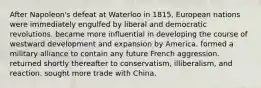 After Napoleon's defeat at Waterloo in 1815, European nations were immediately engulfed by liberal and democratic revolutions. became more influential in developing the course of westward development and expansion by America. formed a military alliance to contain any future French aggression. returned shortly thereafter to conservatism, illiberalism, and reaction. sought more trade with China.