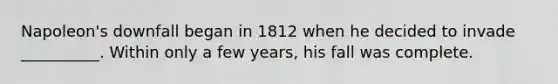 Napoleon's downfall began in 1812 when he decided to invade __________. Within only a few years, his fall was complete.