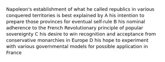 Napoleon's establishment of what he called republics in various conquered territories is best explained by A his intention to prepare those provinces for eventual self-rule B his nominal adherence to the French Revolutionary principle of popular sovereignty C his desire to win recognition and acceptance from conservative monarchies in Europe D his hope to experiment with various governmental models for possible application in France