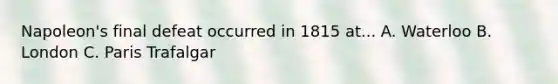 Napoleon's final defeat occurred in 1815 at... A. Waterloo B. London C. Paris Trafalgar