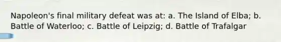 Napoleon's final military defeat was at: a. The Island of Elba; b. Battle of Waterloo; c. Battle of Leipzig; d. Battle of Trafalgar