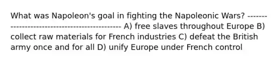 What was Napoleon's goal in fighting the Napoleonic Wars? ---------------------------------------------- A) free slaves throughout Europe B) collect raw materials for French industries C) defeat the British army once and for all D) unify Europe under French control