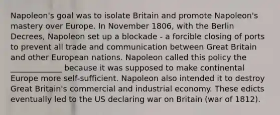 Napoleon's goal was to isolate Britain and promote Napoleon's mastery over Europe. In November 1806, with the Berlin Decrees, Napoleon set up a blockade - a forcible closing of ports to prevent all trade and communication between Great Britain and other European nations. Napoleon called this policy the _____________ because it was supposed to make continental Europe more self-sufficient. Napoleon also intended it to destroy Great Britain's commercial and industrial economy. These edicts eventually led to the US declaring war on Britain (war of 1812).