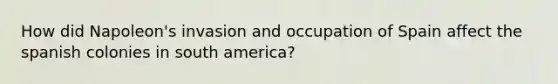 How did Napoleon's invasion and occupation of Spain affect the spanish colonies in south america?