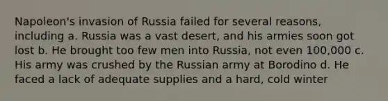 Napoleon's invasion of Russia failed for several reasons, including a. Russia was a vast desert, and his armies soon got lost b. He brought too few men into Russia, not even 100,000 c. His army was crushed by the Russian army at Borodino d. He faced a lack of adequate supplies and a hard, cold winter