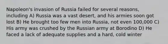 Napoleon's invasion of Russia failed for several reasons, including A) Russia was a vast desert, and his armies soon got lost B) He brought too few men into Russia, not even 100,000 C) His army was crushed by the Russian army at Borodino D) He faced a lack of adequate supplies and a hard, cold winter