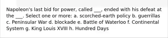 Napoleon's last bid for power, called ___, ended with his defeat at the ___. Select one or more: a. scorched-earth policy b. guerrillas c. Peninsular War d. blockade e. Battle of Waterloo f. Continental System g. King Louis XVIII h. Hundred Days