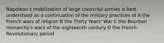 Napoleon's mobilization of large conscript armies is best understood as a continuation of the military practices of A the French wars of religion B the Thirty Years' War C the Bourbon monarchy's wars of the eighteenth century D the French Revolutionary period