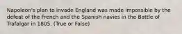 Napoleon's plan to invade England was made impossible by the defeat of the French and the Spanish navies in the Battle of Trafalgar in 1805. (True or False)