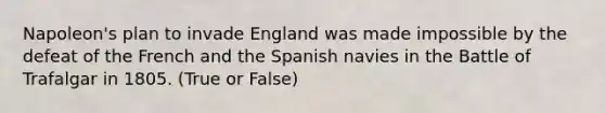 Napoleon's plan to invade England was made impossible by the defeat of the French and the Spanish navies in the Battle of Trafalgar in 1805. (True or False)