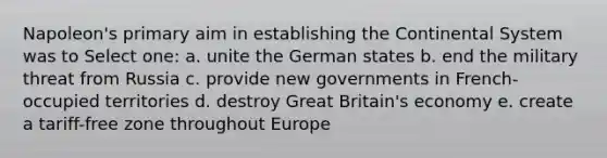 Napoleon's primary aim in establishing the Continental System was to Select one: a. unite the German states b. end the military threat from Russia c. provide new governments in French-occupied territories d. destroy Great Britain's economy e. create a tariff-free zone throughout Europe