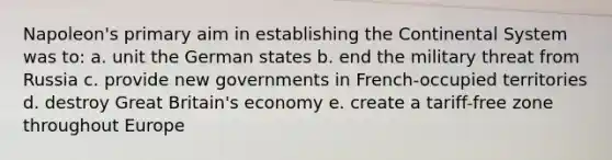 Napoleon's primary aim in establishing the Continental System was to: a. unit the German states b. end the military threat from Russia c. provide new governments in French-occupied territories d. destroy Great Britain's economy e. create a tariff-free zone throughout Europe