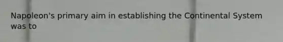 Napoleon's primary aim in establishing the Continental System was to