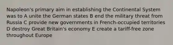 Napoleon's primary aim in establishing the Continental System was to A unite the German states B end the military threat from Russia C provide new governments in French-occupied territories D destroy Great Britain's economy E create a tariff-free zone throughout Europe