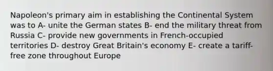 Napoleon's primary aim in establishing the Continental System was to A- unite the German states B- end the military threat from Russia C- provide new governments in French-occupied territories D- destroy Great Britain's economy E- create a tariff-free zone throughout Europe