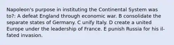 Napoleon's purpose in instituting the Continental System was to?: A defeat England through economic war. B consolidate the separate states of Germany. C unify Italy. D create a united Europe under the leadership of France. E punish Russia for his il-fated invasion.