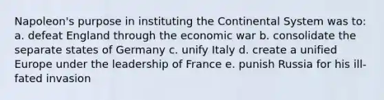 Napoleon's purpose in instituting the Continental System was to: a. defeat England through the economic war b. consolidate the separate states of Germany c. unify Italy d. create a unified Europe under the leadership of France e. punish Russia for his ill-fated invasion