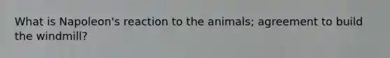 What is Napoleon's reaction to the animals; agreement to build the windmill?