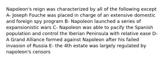 Napoleon's reign was characterized by all of the following except A- Joseph Fouche was placed in charge of an extensive domestic and foreign spy program B- Napoleon launched a series of expansionistic wars C- Napoleon was able to pacify the Spanish population and control the Iberian Peninsula with relative ease D- A Grand Alliance formed against Napoleon after his failed invasion of Russia E- the 4th estate was largely regulated by napoleon's censors