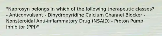 "Naprosyn belongs in which of the following therapeutic classes? - Anticonvulsant - Dihydropyridine Calcium Channel Blocker - Nonsteroidal Anti-inflammatory Drug (NSAID) - Proton Pump Inhibitor (PPI)"