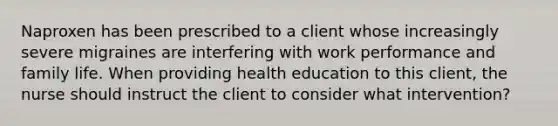 Naproxen has been prescribed to a client whose increasingly severe migraines are interfering with work performance and family life. When providing health education to this client, the nurse should instruct the client to consider what intervention?