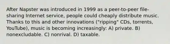 After Napster was introduced in 1999 as a peer-to-peer file-sharing Internet service, people could cheaply distribute music. Thanks to this and other innovations ("ripping" CDs, torrents, YouTube), music is becoming increasingly: A) private. B) nonexcludable. C) nonrival. D) taxable.