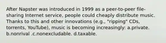 After Napster was introduced in 1999 as a peer-to-peer file-sharing Internet service, people could cheaply distribute music. Thanks to this and other innovations (e.g., "ripping" CDs, torrents, YouTube), music is becoming increasingly: a.private. b.nonrival .c.nonexcludable. d.taxable.