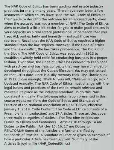 The NAR Code of Ethics has been guiding real estate industry practices for many, many years. There have even been a few instances in which courts have used the NAR Code of Ethics as their guide to deciding the outcome for an accused party, even when the accused was not a member of NAR! The Code of Ethics aims to make it a little bit easier for you to make good choices in your capacity as a real estate professional. It demands that you treat ALL parties fairly and honestly — not just those you represent. Recall that the NAR Code of Ethics requires a higher standard than the law requires. However, if the Code of Ethics and the law conflict, the law takes precedence. The Old Kid on the Block: The NAR Code of Ethics was adopted in 1913 to establish a widely held code for conducting business in a proper fashion. Over time, the Code of Ethics has evolved to keep pace with practices and business concepts that may have changed or developed throughout the Code's life span. You may get tested on that 1913 date. Here is a silly memory trick. The Titanic sunk in 1912 (close enough). Think to yourself, "NAR-ver let go, Jack!" Updated Annually: The NAR Code of Ethics must change with the legal issues and practices of the time to remain relevant and maintain its place as the industry standard. To do this, NAR updates it annually. The following information presented in this course was taken from the Code of Ethics and Standards of Practice of the National Association of REALTORS®, effective January 1, 2019. Code Content: The Code of Ethics consists of a Preamble (an introduction) and 17 Articles. These articles cover three main categories of duties: . The first nine Articles are Duties to Clients and Customers. . Articles 10 through 14 are Duties to the Public . Articles 15, 16, 17 are Duties to REALTORS® Some of the Articles are further clarified by Standards of Practice. A Standard of Practice gives an example of how a particular Article has been applied. Summary of the Articles Enjoy! in file (NAR_CodeofEthics)