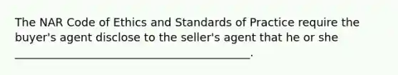 The NAR Code of Ethics and Standards of Practice require the buyer's agent disclose to the seller's agent that he or she __________________________________________.