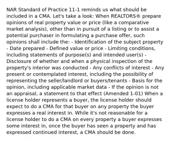 NAR Standard of Practice 11-1 reminds us what should be included in a CMA. Let's take a look: When REALTORS® prepare opinions of real property value or price (like a comparative market analysis), other than in pursuit of a listing or to assist a potential purchaser in formulating a purchase offer, such opinions shall include the: - Identification of the subject property - Date prepared - Defined value or price - Limiting conditions, including statements of purpose(s) and intended user(s) - Disclosure of whether and when a physical inspection of the property's interior was conducted - Any conflicts of interest - Any present or contemplated interest, including the possibility of representing the seller/landlord or buyers/tenants - Basis for the opinion, including applicable market data - If the opinion is not an appraisal, a statement to that effect (Amended 1-01) When a license holder represents a buyer, the license holder should expect to do a CMA for that buyer on any property the buyer expresses a real interest in. While it's not reasonable for a license holder to do a CMA on every property a buyer expresses some interest in, once the buyer has seen a property and has expressed continued interest, a CMA should be done.