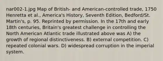 nar002-1.jpg Map of British- and American-controlled trade, 1750 Henretta et al., America's History, Seventh Edition, Bedford/St. Martin's, p. 95. Reprinted by permission. In the 17th and early 18th centuries, Britain's greatest challenge in controlling the North American Atlantic trade illustrated above was A) the growth of regional distinctiveness. B) external competition. C) repeated colonial wars. D) widespread corruption in the imperial system.
