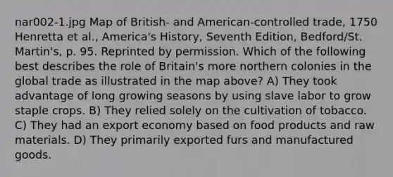 nar002-1.jpg Map of British- and American-controlled trade, 1750 Henretta et al., America's History, Seventh Edition, Bedford/St. Martin's, p. 95. Reprinted by permission. Which of the following best describes the role of Britain's more northern colonies in the global trade as illustrated in the map above? A) They took advantage of long growing seasons by using slave labor to grow staple crops. B) They relied solely on the cultivation of tobacco. C) They had an export economy based on food products and raw materials. D) They primarily exported furs and manufactured goods.