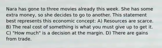 Nara has gone to three movies already this week. She has some extra money, so she decides to go to another. This statement best represents this economic concept: A) Resources are scarce. B) The real cost of something is what you must give up to get it. C) "How much" is a decision at the margin. D) There are gains from trade.