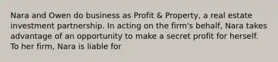 Nara and Owen do business as Profit & Property, a real estate investment partnership. In acting on the firm's behalf, Nara takes advantage of an opportunity to make a secret profit for herself. To her firm, Nara is liable for