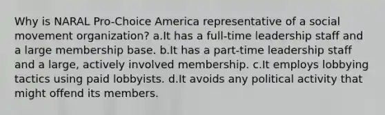 Why is NARAL Pro-Choice America representative of a social movement organization? a.It has a full-time leadership staff and a large membership base. b.It has a part-time leadership staff and a large, actively involved membership. c.It employs lobbying tactics using paid lobbyists. d.It avoids any political activity that might offend its members.