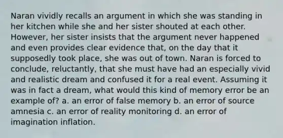 Naran vividly recalls an argument in which she was standing in her kitchen while she and her sister shouted at each other. However, her sister insists that the argument never happened and even provides clear evidence that, on the day that it supposedly took place, she was out of town. Naran is forced to conclude, reluctantly, that she must have had an especially vivid and realistic dream and confused it for a real event. Assuming it was in fact a dream, what would this kind of memory error be an example of? a. an error of false memory b. an error of source amnesia c. an error of reality monitoring d. an error of imagination inflation.