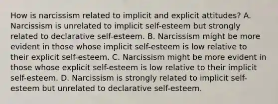 How is narcissism related to implicit and explicit attitudes? A. Narcissism is unrelated to implicit self-esteem but strongly related to declarative self-esteem. B. Narcissism might be more evident in those whose implicit self-esteem is low relative to their explicit self-esteem. C. Narcissism might be more evident in those whose explicit self-esteem is low relative to their implicit self-esteem. D. Narcissism is strongly related to implicit self-esteem but unrelated to declarative self-esteem.